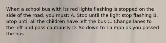 When a school bus with its red lights flashing is stopped on the side of the road, you must: A. Stop until the light stop flashing B. Stop until all the children have left the bus C. Change lanes to the left and pass cautiously D. So down to 15 mph as you passed the bus