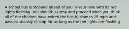 A school bus is stopped ahead of you in your lane with its red lights flashing. You should: a) stop and proceed when you think all of the children have exited the bus b) slow to 25 mph and pass cautiously c) stop for as long as the red lights are flashing