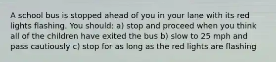 A school bus is stopped ahead of you in your lane with its red lights flashing. You should: a) stop and proceed when you think all of the children have exited the bus b) slow to 25 mph and pass cautiously c) stop for as long as the red lights are flashing