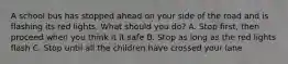 A school bus has stopped ahead on your side of the road and is flashing its red lights. What should you do? A. Stop first, then proceed when you think it it safe B. Stop as long as the red lights flash C. Stop until all the children have crossed your lane