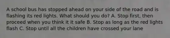 A school bus has stopped ahead on your side of the road and is flashing its red lights. What should you do? A. Stop first, then proceed when you think it it safe B. Stop as long as the red lights flash C. Stop until all the children have crossed your lane