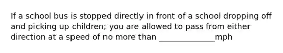 If a school bus is stopped directly in front of a school dropping off and picking up children; you are allowed to pass from either direction at a speed of no more than ______________mph