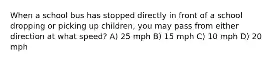 When a school bus has stopped directly in front of a school dropping or picking up children, you may pass from either direction at what speed? A) 25 mph B) 15 mph C) 10 mph D) 20 mph