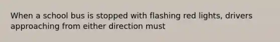 When a school bus is stopped with flashing red lights, drivers approaching from either direction must