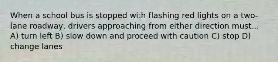 When a school bus is stopped with flashing red lights on a two-lane roadway, drivers approaching from either direction must... A) turn left B) slow down and proceed with caution C) stop D) change lanes