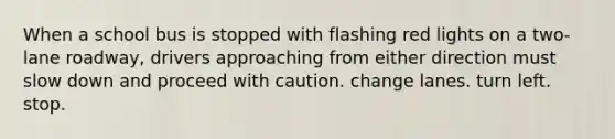 When a school bus is stopped with flashing red lights on a two-lane roadway, drivers approaching from either direction must slow down and proceed with caution. change lanes. turn left. stop.
