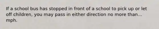 If a school bus has stopped in front of a school to pick up or let off children, you may pass in either direction no more than... mph.