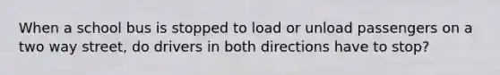 When a school bus is stopped to load or unload passengers on a two way street, do drivers in both directions have to stop?