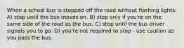 When a school bus is stopped off the road without flashing lights: A) stop until the bus moves on. B) stop only if you're on the same side of the road as the bus. C) stop until the bus driver signals you to go. D) you're not required to stop - use caution as you pass the bus.