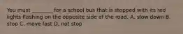 You must ________ for a school bus that is stopped with its red lights flashing on the opposite side of the road. A. slow down B. stop C. move fast D. not stop