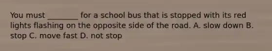 You must ________ for a school bus that is stopped with its red lights flashing on the opposite side of the road. A. slow down B. stop C. move fast D. not stop