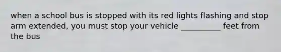 when a school bus is stopped with its red lights flashing and stop arm extended, you must stop your vehicle __________ feet from the bus