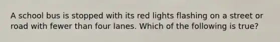 A school bus is stopped with its red lights flashing on a street or road with fewer than four lanes. Which of the following is true?