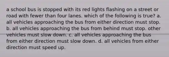 a school bus is stopped with its red lights flashing on a street or road with fewer than four lanes. which of the following is true? a. all vehicles approaching the bus from either direction must stop. b. all vehicles approaching the bus from behind must stop. other vehicles must slow down. c. all vehicles approaching the bus from either direction must slow down. d. all vehicles from either direction must speed up.