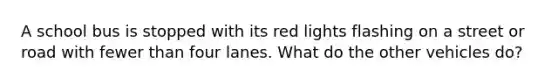 A school bus is stopped with its red lights flashing on a street or road with fewer than four lanes. What do the other vehicles do?