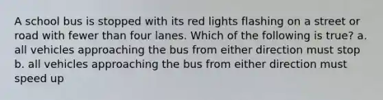 A school bus is stopped with its red lights flashing on a street or road with fewer than four lanes. Which of the following is true? a. all vehicles approaching the bus from either direction must stop b. all vehicles approaching the bus from either direction must speed up