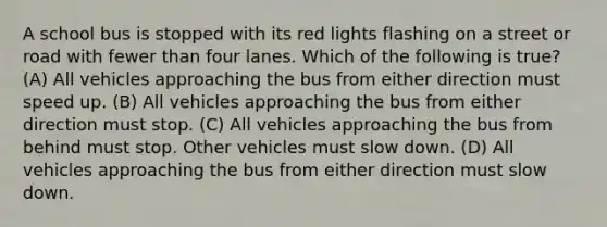 A school bus is stopped with its red lights flashing on a street or road with fewer than four lanes. Which of the following is true? (A) All vehicles approaching the bus from either direction must speed up. (B) All vehicles approaching the bus from either direction must stop. (C) All vehicles approaching the bus from behind must stop. Other vehicles must slow down. (D) All vehicles approaching the bus from either direction must slow down.