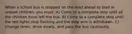 When a school bus is stopped on the road ahead to load or unload children, you must: A) Come to a complete stop until all the children have left the bus. B) Come to a complete stop until the red lights stop flashing and the stop arm is withdrawn. C) Change lanes, drive slowly, and pass the bus cautiously.