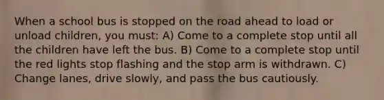 When a school bus is stopped on the road ahead to load or unload children, you must: A) Come to a complete stop until all the children have left the bus. B) Come to a complete stop until the red lights stop flashing and the stop arm is withdrawn. C) Change lanes, drive slowly, and pass the bus cautiously.