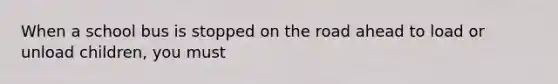 When a school bus is stopped on the road ahead to load or unload children, you must
