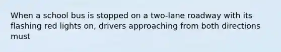 When a school bus is stopped on a two-lane roadway with its flashing red lights on, drivers approaching from both directions must