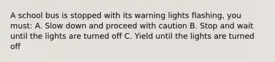 A school bus is stopped with its warning lights flashing, you must: A. Slow down and proceed with caution B. Stop and wait until the lights are turned off C. Yield until the lights are turned off