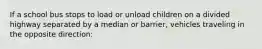 If a school bus stops to load or unload children on a divided highway separated by a median or barrier, vehicles traveling in the opposite direction: