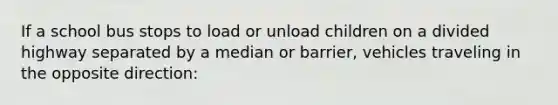 If a school bus stops to load or unload children on a divided highway separated by a median or barrier, vehicles traveling in the opposite direction: