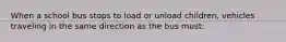 When a school bus stops to load or unload children, vehicles traveling in the same direction as the bus must: