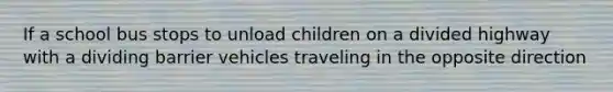 If a school bus stops to unload children on a divided highway with a dividing barrier vehicles traveling in the opposite direction