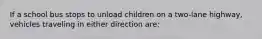 If a school bus stops to unload children on a two-lane highway, vehicles traveling in either direction are: