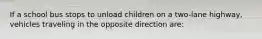 If a school bus stops to unload children on a two-lane highway, vehicles traveling in the opposite direction are: