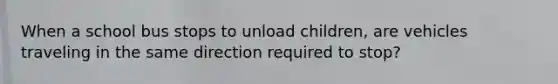 When a school bus stops to unload children, are vehicles traveling in the same direction required to stop?