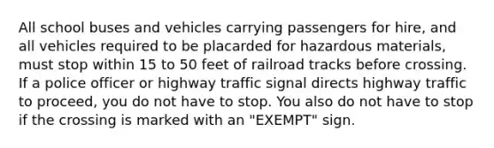 All school buses and vehicles carrying passengers for hire, and all vehicles required to be placarded for hazardous materials, must stop within 15 to 50 feet of railroad tracks before crossing. If a police officer or highway traffic signal directs highway traffic to proceed, you do not have to stop. You also do not have to stop if the crossing is marked with an "EXEMPT" sign.