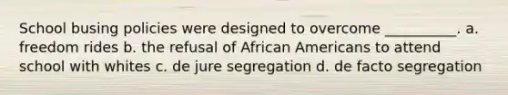 School busing policies were designed to overcome __________. a. freedom rides b. the refusal of African Americans to attend school with whites c. de jure segregation d. de facto segregation