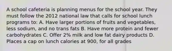 A school cafeteria is planning menus for the school year. They must follow the 2012 national law that calls for school lunch programs to: A. Have larger portions of fruits and vegetables, less sodium, and no trans fats B. Have more protein and fewer carbohydrates C. Offer 2% milk and low fat dairy products D. Places a cap on lunch calories at 900, for all grades