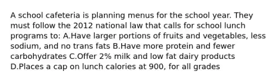 A school cafeteria is planning menus for the school year. They must follow the 2012 national law that calls for school lunch programs to: A.Have larger portions of fruits and vegetables, less sodium, and no trans fats B.Have more protein and fewer carbohydrates C.Offer 2% milk and low fat dairy products D.Places a cap on lunch calories at 900, for all grades