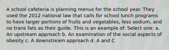 A school cafeteria is planning menus for the school year. They used the 2012 national law that calls for school lunch programs to have larger portions of fruits and vegetables, less sodium, and no trans fats as their guide. This is an example of: Select one: a. An upstream approach b. An examination of the social aspects of obesity c. A downstream approach d. A and C