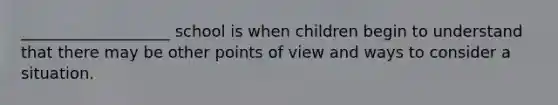 ___________________ school is when children begin to understand that there may be other points of view and ways to consider a situation.