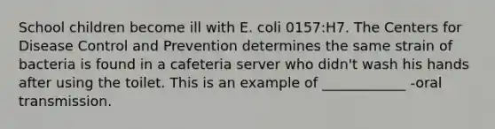 School children become ill with E. coli 0157:H7. The Centers for Disease Control and Prevention determines the same strain of bacteria is found in a cafeteria server who didn't wash his hands after using the toilet. This is an example of ____________ -oral transmission.