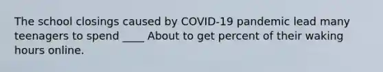 The school closings caused by COVID-19 pandemic lead many teenagers to spend ____ About to get percent of their waking hours online.