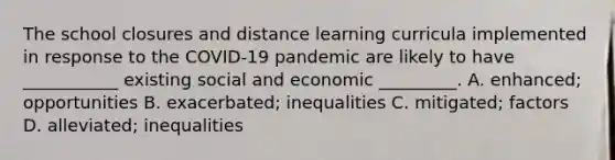 The school closures and distance learning curricula implemented in response to the COVID-19 pandemic are likely to have ___________ existing social and economic _________. A. enhanced; opportunities B. exacerbated; inequalities C. mitigated; factors D. alleviated; inequalities