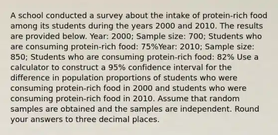 A school conducted a survey about the intake of protein-rich food among its students during the years 2000 and 2010. The results are provided below. Year: 2000; Sample size: 700; Students who are consuming protein-rich food: 75%Year: 2010; Sample size: 850; Students who are consuming protein-rich food: 82% Use a calculator to construct a 95% confidence interval for the difference in population proportions of students who were consuming protein-rich food in 2000 and students who were consuming protein-rich food in 2010. Assume that random samples are obtained and the samples are independent. Round your answers to three decimal places.