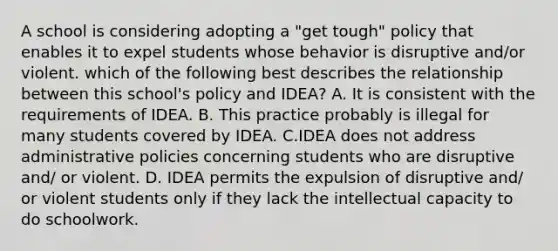 A school is considering adopting a "get tough" policy that enables it to expel students whose behavior is disruptive and/or violent. which of the following best describes the relationship between this school's policy and IDEA? A. It is consistent with the requirements of IDEA. B. This practice probably is illegal for many students covered by IDEA. C.IDEA does not address administrative policies concerning students who are disruptive and/ or violent. D. IDEA permits the expulsion of disruptive and/ or violent students only if they lack the intellectual capacity to do schoolwork.