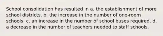 School consolidation has resulted in a. the establishment of more school districts. b. the increase in the number of one-room schools. c. an increase in the number of school buses required. d. a decrease in the number of teachers needed to staff schools.