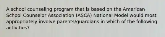 A school counseling program that is based on the American School Counselor Association (ASCA) National Model would most appropriately involve parents/guardians in which of the following activities?