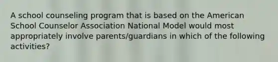 A school counseling program that is based on the American School Counselor Association National Model would most appropriately involve parents/guardians in which of the following activities?