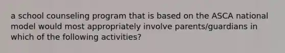 a school counseling program that is based on the ASCA national model would most appropriately involve parents/guardians in which of the following activities?