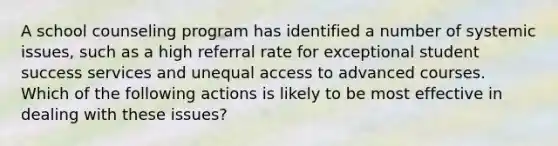 A school counseling program has identified a number of systemic issues, such as a high referral rate for exceptional student success services and unequal access to advanced courses. Which of the following actions is likely to be most effective in dealing with these issues?