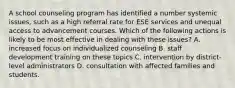 A school counseling program has identified a number systemic issues, such as a high referral rate for ESE services and unequal access to advancement courses. Which of the following actions is likely to be most effective in dealing with these issues? A. increased focus on individualized counseling B. staff development training on these topics C. intervention by district-level administrators D. consultation with affected families and students.